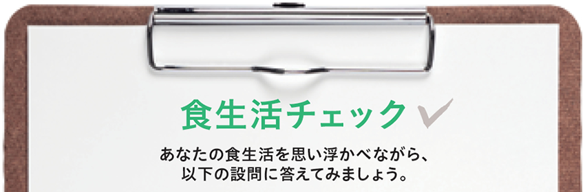 食生活チェック！あなたの食生活を思い浮かべながら、以下の設問に答えてみましょう！